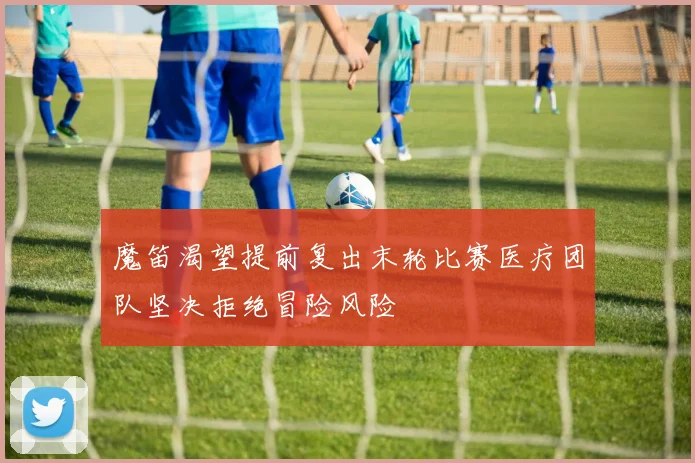 魔笛渴望提前复出末轮比赛医疗团队坚决拒绝冒险风险