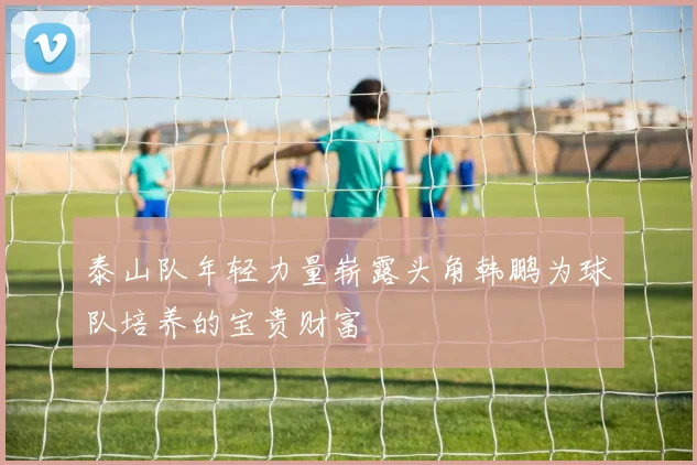 泰山队年轻力量崭露头角韩鹏为球队培养的宝贵财富