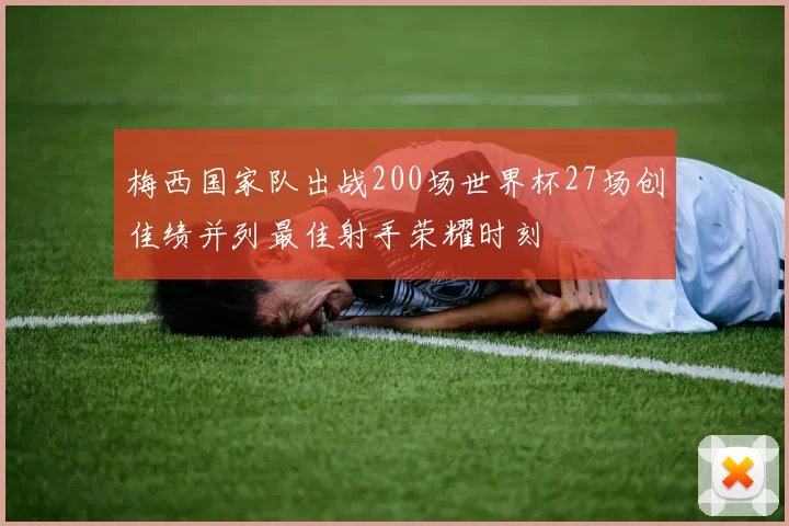 梅西国家队出战200场世界杯27场创佳绩并列最佳射手荣耀时刻
