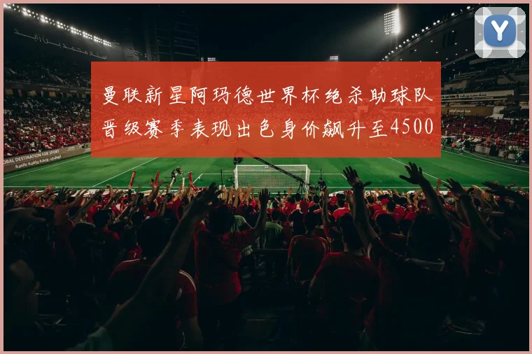 曼联新星阿玛德世界杯绝杀助球队晋级赛季表现出色身价飙升至4500万欧