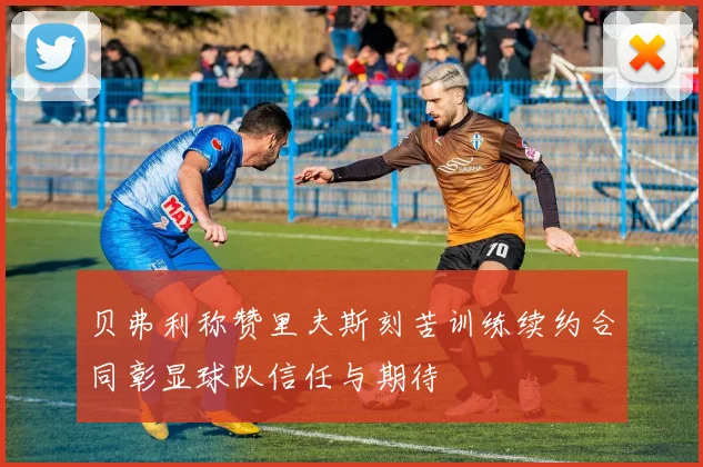 贝弗利称赞里夫斯刻苦训练续约合同彰显球队信任与期待
