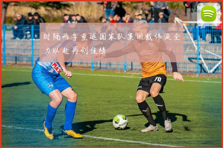 时隔两年重返国家队集训戴伟浚全力以赴再创佳绩