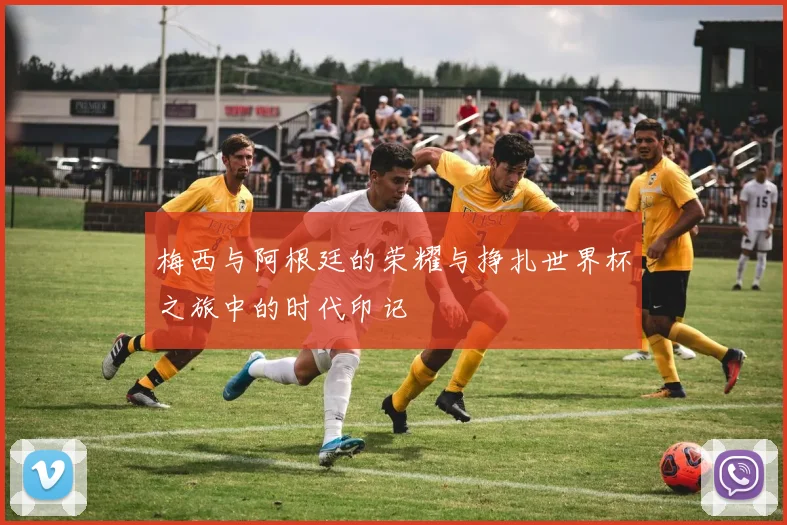 梅西与阿根廷的荣耀与挣扎世界杯之旅中的时代印记