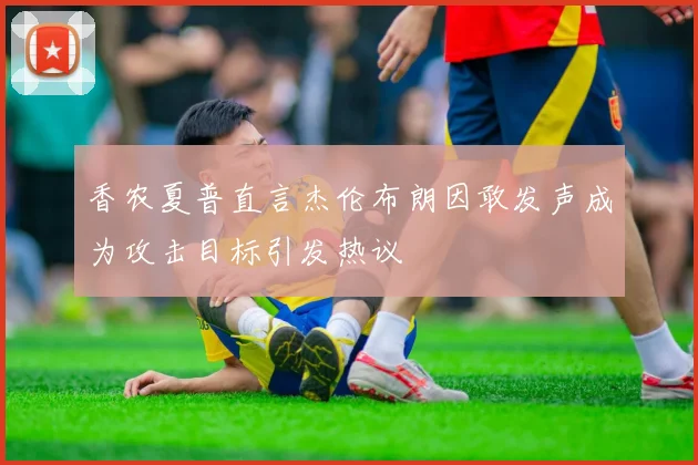 香农夏普直言杰伦布朗因敢发声成为攻击目标引发热议