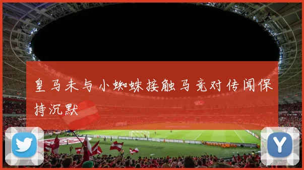 皇马未与小蜘蛛接触马竞对传闻保持沉默