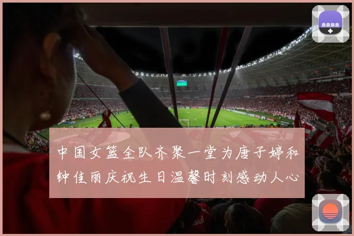 中国女篮全队齐聚一堂为唐子婷和钟佳丽庆祝生日温馨时刻感动人心