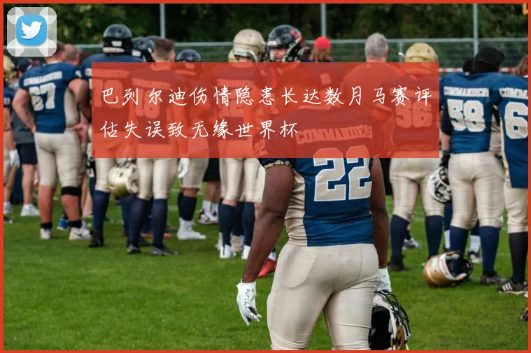 巴列尔迪伤情隐患长达数月马赛评估失误致无缘世界杯