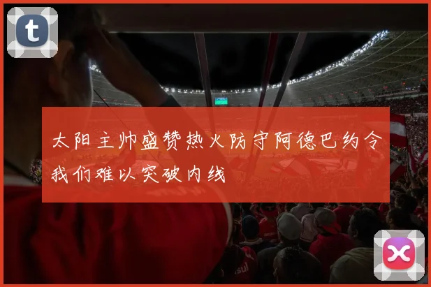 太阳主帅盛赞热火防守阿德巴约令我们难以突破内线