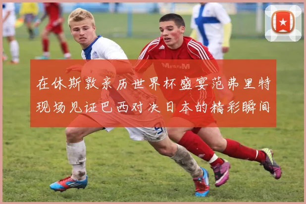 在休斯敦亲历世界杯盛宴范弗里特现场见证巴西对决日本的精彩瞬间