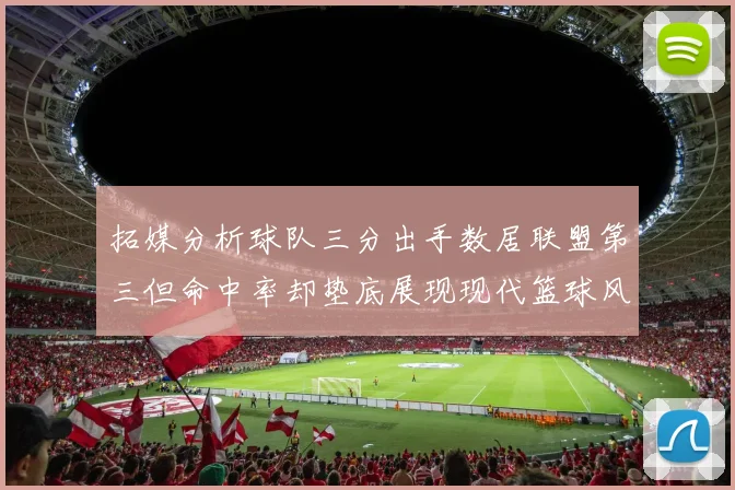 拓媒分析球队三分出手数居联盟第三但命中率却垫底展现现代篮球风格