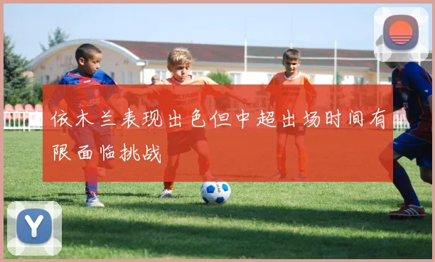 依木兰表现出色但中超出场时间有限面临挑战