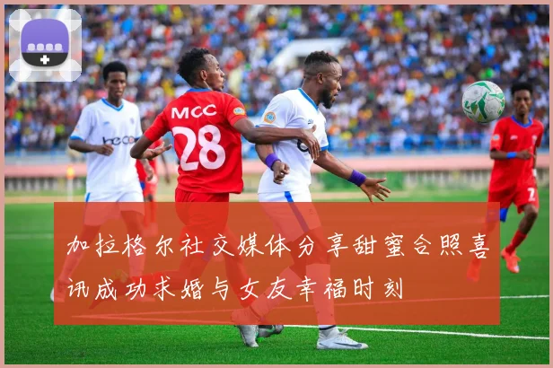 加拉格尔社交媒体分享甜蜜合照喜讯成功求婚与女友幸福时刻