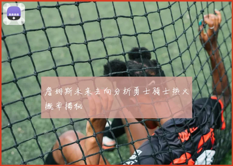 詹姆斯未来去向分析勇士骑士热火概率揭秘