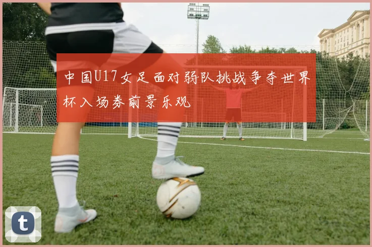 中国U17女足面对弱队挑战争夺世界杯入场券前景乐观