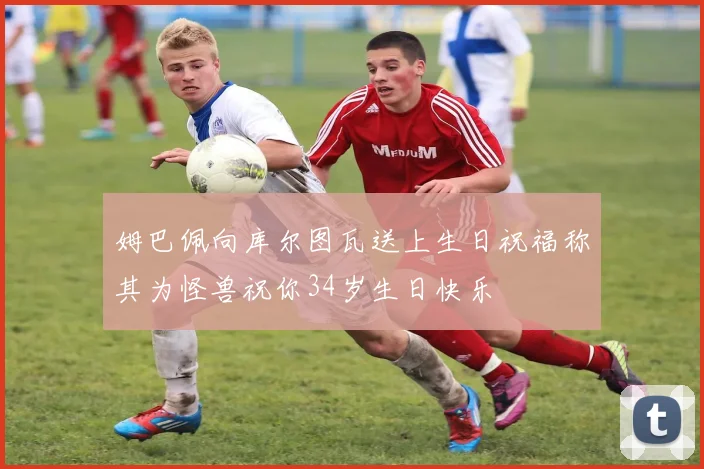 姆巴佩向库尔图瓦送上生日祝福称其为怪兽祝你34岁生日快乐