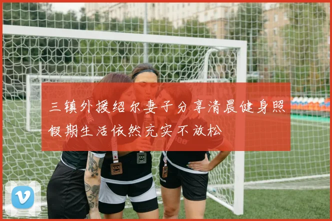 三镇外援绍尔妻子分享清晨健身照假期生活依然充实不放松