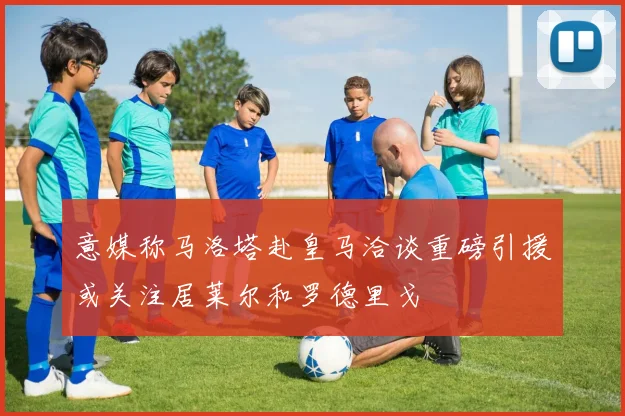 意媒称马洛塔赴皇马洽谈重磅引援或关注居莱尔和罗德里戈
