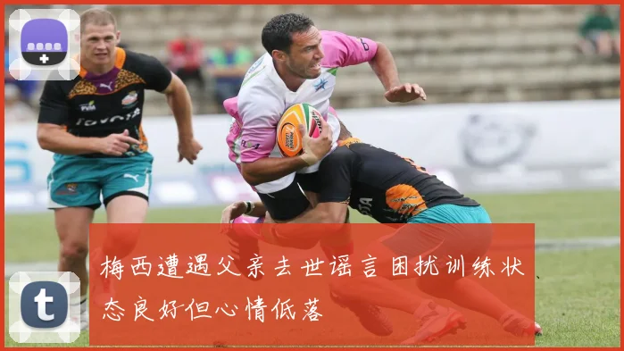 梅西遭遇父亲去世谣言困扰训练状态良好但心情低落