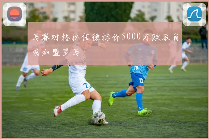 马赛对格林伍德标价5000万欧派肖或加盟罗马