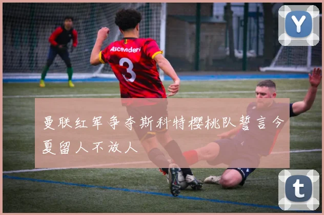 曼联红军争夺斯科特樱桃队誓言今夏留人不放人