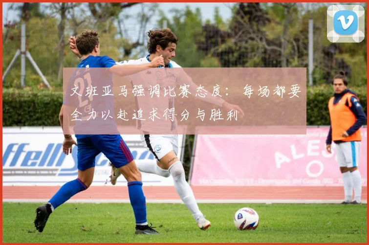 文班亚马强调比赛态度：每场都要全力以赴追求得分与胜利