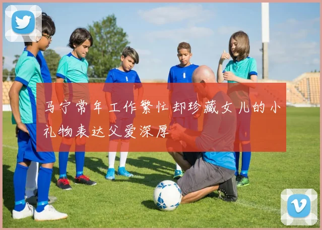 马宁常年工作繁忙却珍藏女儿的小礼物表达父爱深厚