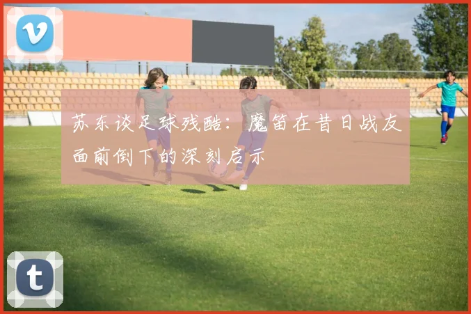 苏东谈足球残酷：魔笛在昔日战友面前倒下的深刻启示